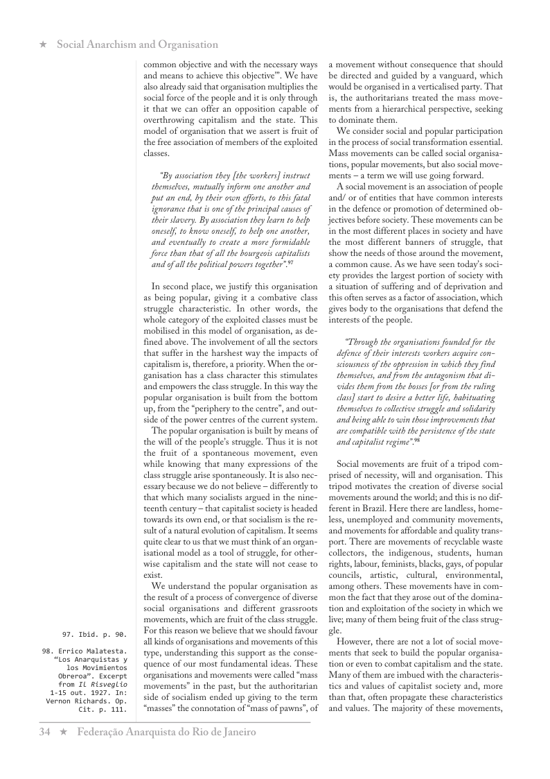 * Social Anarchism and Organisation  7. Toid. p. 9.  9. Errico Malatesta. “Los anarquistas y los Movimientos Obreros”. Excerpt From 1L hisveglio 115 out. 1927, In: Vernon Richards. Op. p 111!  cit.  common objective and with the necessary ways and means to achieve this objective”. We have also already said that organisation multiplies the social force of the people and iti only through it that we can offer an opposition capable of overthrowing capitalism and the state. This model of organisation that we assert s fruit of the free association of members of the exploited classes.  "By assaciation they [the workers] instruct themselees, mutually inform one another and put an end, by their cwn offors, to this fatal gnorance that is ne of the principal causes of their slavery. By assciation they learn to help oneself; to knoww aneself, to help one anather, and cventually to create a more formidable Jforce than that of all the bourgeois capitalists ‘and of all the litical poveers together” ™  In second place, we justify this organisation as being popular, giving it a combative class struggle characteristic. In other words, the whole category of the exploited classes must be mobilised in this model of organisation, as de- fined above. The involvement of all the sectors that suffer in the harshest way the impacts of capitalism s, therefore, a priority. When the or- ganisation has a class character this stimulates and empovers the clas struggle. In this way the popular organisation s built from the bottom up, from the “periphery to the centre”, and out- side of the power centres of the current system.  The popular organisation s built by means of the will of the people’s struggle. Thus it is not the fruit of a spontancous movement, even while knowing that many expressions of the class struggle arise spontancously. It s lso nec- essary because we do not believe ~ differently to that which many socialists argued in the nine- teenth century ~ that capitalist socity is headed towards its own end, or that socialism i the re- sultof a natural evolution of capitalism. It seems quite clear to us that we must think of an organ- isational model as a tool of struggle, for other- wise capitalism and the state will not cease to exist.  We understand the popular organisation as the result of a process of convergence of diverse social organisations and  different grassroots movements, which are fuit of the class struggle. For this reason we believe that we should favour all kinds of organisations and movements of this type, understanding this support as the conse- quence of our most fundamental ideas. These organisations and movements were called ‘mass movements” in the past, but the authoritarian side of socialism ended up giving to the term “masses” the connotation of *mass of pawns”, of  34 %  Federagio Anarquista do Rio de Janeiro  2 movement without consequence that should be directed and guided by a vanguard, which ‘would be organised in a verticalised party. That s, the authoritarians treated the mass move- ments from a hierarchical perspective, secking to dominate them.  ‘We consider social and popular participation in the process of social ransformation essentil. Mass movements can be called social organisa- tions, popular movements, but also social move- ments —a term we will use going forward.  A social movement is an association of people and! or of entities that have common interests in the defence or promotion of determined ob- jectives before society. These movements can be in the most different places in society and have the most different banners of struggle, that show the needs of those around the movement, & common cause. As we have scen today’s soci-  a situation of suffering and of deprivation and this often serves as a factor of association, which gives body to the organisations that defend the interests of the people.  “Thraugh the organisations founded fr the defence of ther interests workers acquire con- seiusnessof the appression in which they find themselues, and from the antagonism that di- idesthem from the boses [or from the ruling class] start to desire a bette life, habituating themselues to collctivestruggle and solidarity and bing able to win those improvements that are compatible with the pesistence of thestate and capialist regime™®  Social movements are fruit of a tripod com- prised of necessity, will and organisation. This tripod motivates the creation of diverse social ‘movements around the world; and this is no di ferent in Brazil. Here there are landless, home- less, unemployed and community movements, and movements for affordable and quality trans- port. There are movements of recyclable waste collectors, the indigenous, students, human sights, abour, feminists, blacks, gays, of popular councils, artstic, cultural, _environmental, among others. These movements have in com- ‘mon the fact that they arose out of the domina- tion and exploitation of the society in which we live; many of them being fruit of the clas strug- gle.  However, there are not a lot of social move- ments that seek to build the popular organisa- tion or even to combat capitalism and the state Many of them are imbued with the characteris- ties and values of capitalis society and, more than that, often propagate these characteristics and values. The majority of these movements, 